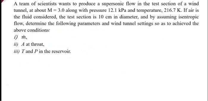 A team of scientists wants to produce a supersonic flow in the test section of a wind
tunnel, at about M = 3.0 along with pressure 12.1 kPa and temperature, 216.7 K. If air is
the fluid considered, the test section is 10 cm in diameter, and by assuming isentropic
flow, determine the following parameters and wind tunnel settings so as to achieved the
above conditions:
i) m,
ii) A at throat,
iii) T and P in the reservoir.
