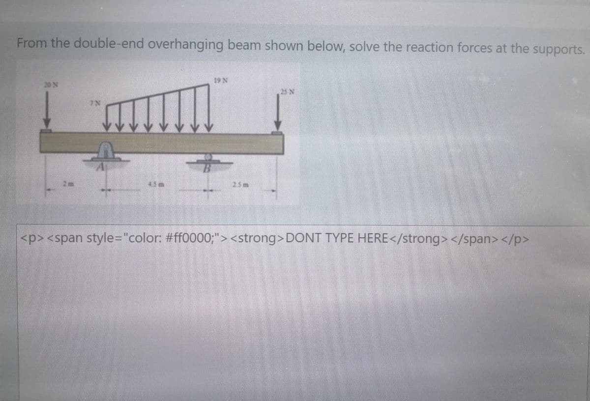 From the double-end overhanging beam shown below, solve the reaction forces at the supports.
19 N
20 N
25 N
7N
25m
<p><span style="color: #ff0000;"> <strong>DONT TYPE HERE</strong> </span> </p>
