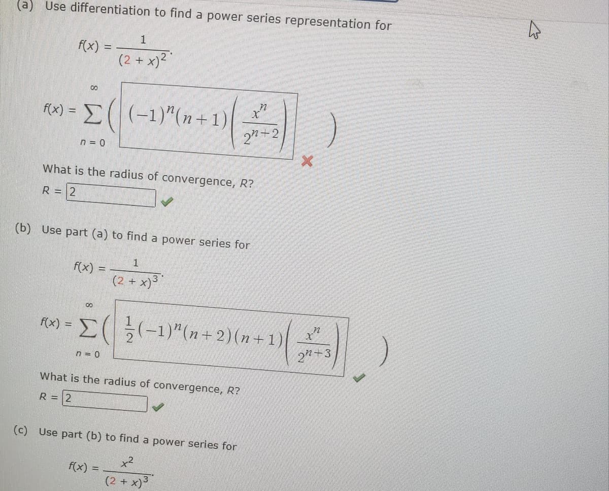 (a) Use differentiation to find a power series representation for
1
f(x) =
(2 + x)²
8
f(x)= (-1)"(n+1) t
22-2
n = 0
What is the radius of convergence, R?
R = 2
(b) Use part (a) to find a power series for
1
(2+
+ x) 3*
00
f(x) = Σ( / (-1)" (n + 2)(n+1)
n=0
What is the radius of convergence, R?
R = 2
(c) Use part (b) to find a power series for
f(x)
=
(2 + x)³
字
27-3
4