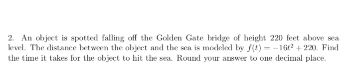 2. An object is spotted falling off the Golden Gate bridge of height 220 feet above sea
level. The distance between the object and the sea is modeled by f(t) = -16t² +220. Find
the time it takes for the object to hit the sea. Round your answer to one decimal place.
