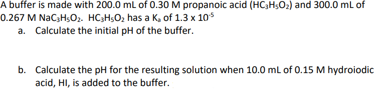 A buffer is made with 200.0 mL of 0.30 M propanoic acid (HC3H50₂) and 300.0 mL of
0.267 M NaC3H5O2. HC3H5O₂ has a ka of 1.3 x 10-5
a. Calculate the initial pH of the buffer.
b. Calculate the pH for the resulting solution when 10.0 mL of 0.15 M hydroiodic
acid, HI, is added to the buffer.