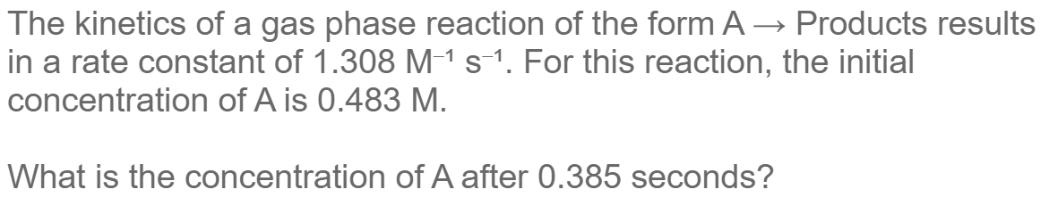The kinetics of a gas phase reaction of the form A Products results
in a rate constant of 1.308 M-¹ s-1. For this reaction, the initial
concentration of A is 0.483 M.
What is the concentration
of A after 0.385 seconds?