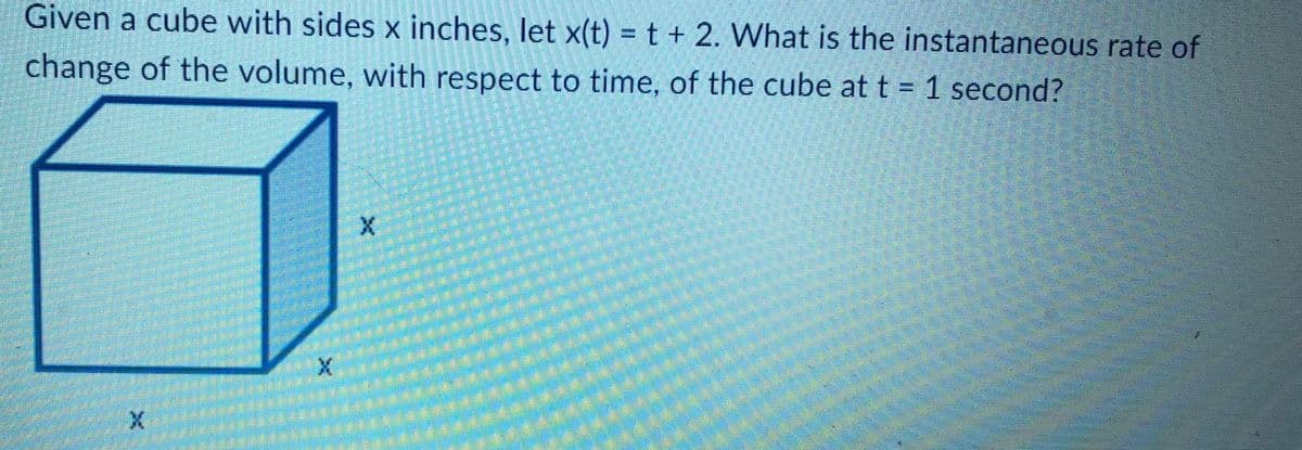 Given a cube with sides x inches, let x(t) = t + 2. What is the instantaneous rate of
change of the volume, with respect to time, of the cube at t = 1 second?
