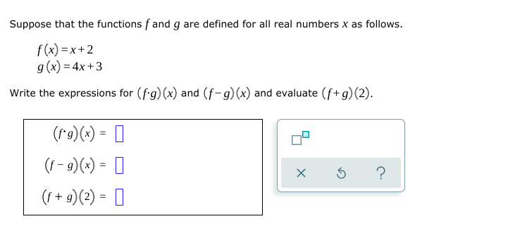 Suppose that the functions f and g are defined for all real numbers x as follows.
f (x) =x+2
g(x) = 4x + 3
Write the expressions for (fg)(x) and (f-g)(x) and evaluate (f+g)(2).
(r9)(x) = 0
(f - 9)(x) = ]
(f + 9)(2) = ]
