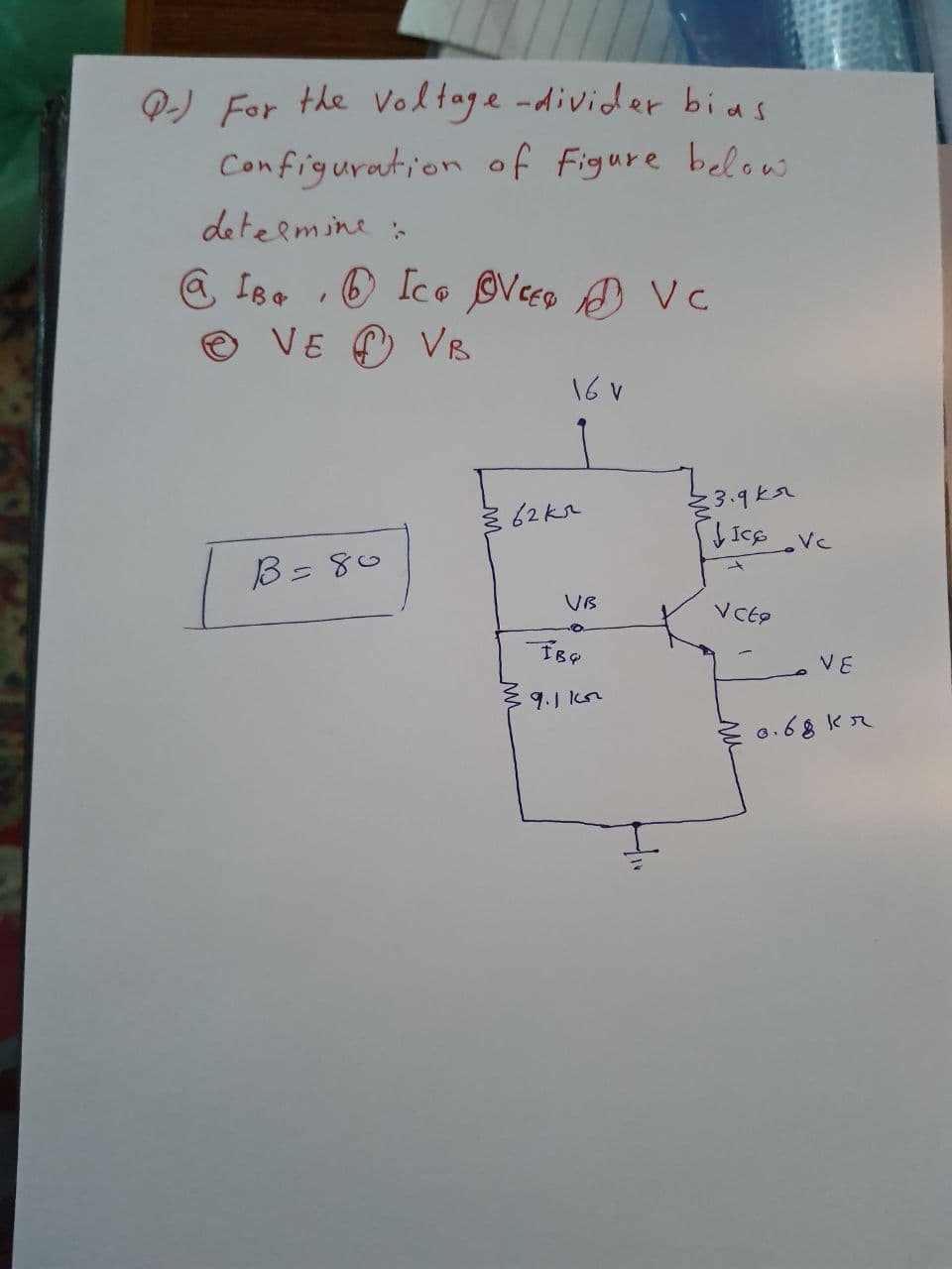 Q-) For the Voltage -divider bias
Configuration of Figure below
deteemine
@ IBe O Ico Veco A Vc
O VE C) VR
16 v
3.9ka
B=80
UB
VE
9.1 Icn
E 0.68 kr
