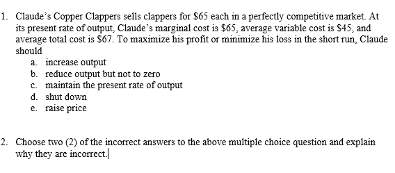 1. Claude's Copper Clappers sells clappers for $65 each in a perfectly competitive market. At
its present rate of output, Claude's marginal cost is $65, average variable cost is $45, and
average total cost is $67. To maximize his profit or minimize his loss in the short run, Claude
should
a. increase output
b. reduce output but not to zero
c. maintain the present rate of output
d. shut down
e. raise price
2. Choose two (2) of the incorrect answers to the above multiple choice question and explain
why they are incorrect.

