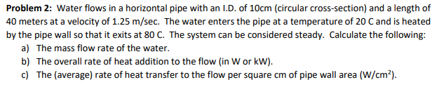 Problem 2: Water flows in a horizontal pipe with an I.D. of 10cm (circular cross-section) and a length of
40 meters at a velocity of 1.25 m/sec. The water enters the pipe at a temperature of 20 C and is heated
by the pipe wall so that it exits at 80 C. The system can be considered steady. Calculate the following:
a) The mass flow rate of the water.
b) The overall rate of heat addition to the flow (in W or kw).
c) The (average) rate of heat transfer to the flow per square cm of pipe wall area (W/cm2).

