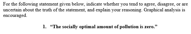 For the following statement given below, indicate whether you tend to agree, disagree, or are
uncertain about the truth of the statement, and explain your reasoning. Graphical analysis is
encouraged.
1. "The socially optimal amount of pollution is zero."
