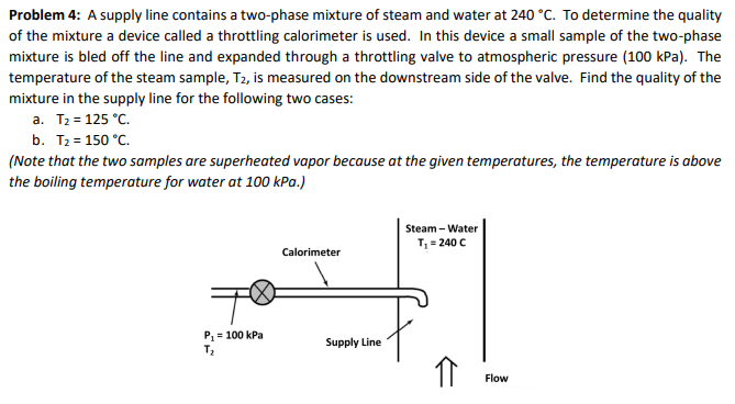 Problem 4: A supply line contains a two-phase mixture of steam and water at 240 °C. To determine the quality
of the mixture a device called a throttling calorimeter is used. In this device a small sample of the two-phase
mixture is bled off the line and expanded through a throttling valve to atmospheric pressure (100 kPa). The
temperature of the steam sample, T2, is measured on the downstream side of the valve. Find the quality of the
mixture in the supply line for the following two cases:
a. T2 = 125 °C.
b. T2 = 150 °C.
(Note that the two samples are superheated vapor because at the given temperatures, the temperature is above
the boiling temperature for water at 100 kPa.)
Steam - Water
T, = 240 C
Calorimeter
P= 100 kPa
Supply Line
Flow
