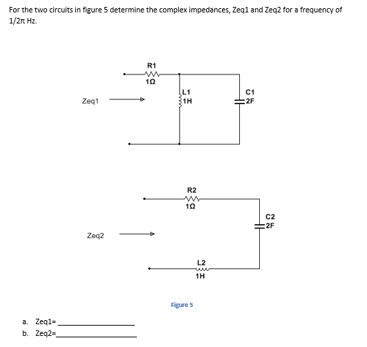 For the two circuits in figure 5 determine the complex impedances, Zeq1 and Zeq2 for a frequency of
1/2n Hz.
R1
L1
1H
C1
:2F
Zeg1
R2
C2
:2F
Zeq2
L2
1H
Figure 5
a. Zeq1=
b. Zeq2=
