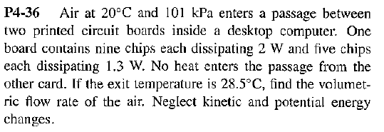 Air at 20°C and 101 kPa enters a passage between
P4-36
two printed circuit boards inside a desktop computer. One
board contains nine chips each dissipating 2 W and five chips
each dissipating 1.3 W. No heat enters the passage from the
other card. If the exit temperature is 28.5°C, find the volumet
ric flow rate of the air. Neglect kinetic and potential energy
changes
