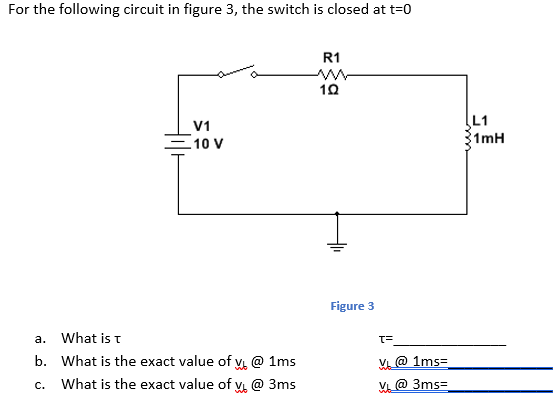 For the following circuit in figure 3, the switch is closed at t=0
R1
L1
V1
10 V
1mH
Figure 3
a.
What is t
b. What is the exact value of V @ 1ms
V @ 1ms=
What is the exact value of v @ 3ms
V @ 3ms=
C.

