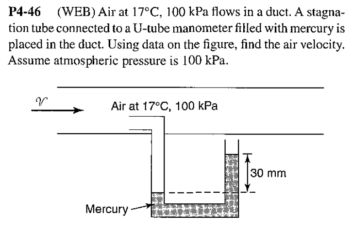 (WEB) Air at 17°C, 100 kPa flows in a duct. A stagna-
P4-46
tion tube connected to a U-tube manometer filled with mercury is
placed in the duct. Using data on the figure, find the air velocity
Assume atmospheric pressure is 100 kPa
Air at 17°C, 100 kPa
30 mm
Mercury
