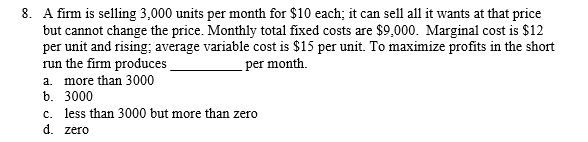 8. A firm is selling 3,000 units per month for $10 each; it can sell all it wants at that price
but cannot change the price. Monthly total fixed costs are $9,000. Marginal cost is $12
per unit and rising; average variable cost is $15 per unit. To maximize profits in the short
run the firm produces
a. more than 3000
per month.
b. 3000
c. less than 3000 but more than zero
d. zero
