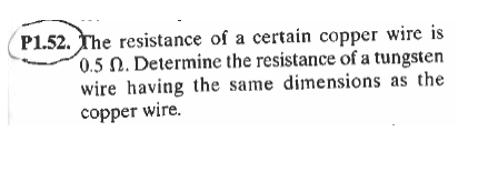 P1.52. The resistance of a certain copper wire is
0.5 N. Determine the resistance of a tungsten
wire having the same dimensions as the
copper wire.

