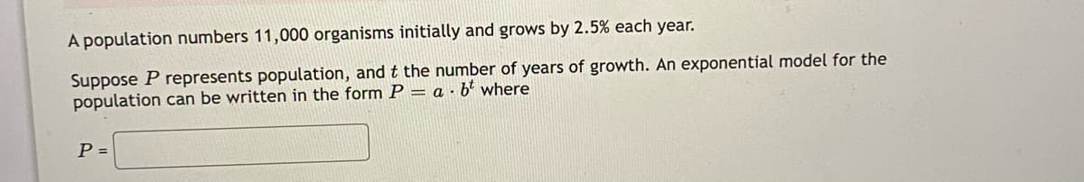 A population numbers 11,000 organisms initially and grows by 2.5% each year.
Suppose P represents population, and t the number of years of growth. An exponential model for the
population can be written in the form P = a · b² where
P =
