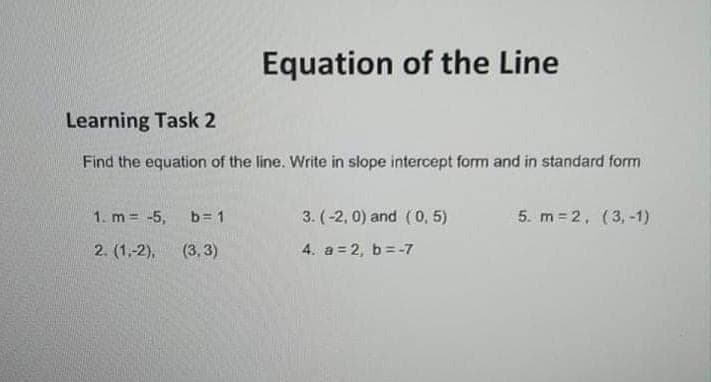 Equation of the Line
Learning Task 2
Find the equation of the line. Write in slope intercept form and in standard form
1. m -5,
b= 1
3. (-2, 0) and (0, 5)
5. m = 2, (3, -1)
2. (1,-2),
(3, 3)
4. a = 2, b= -7
