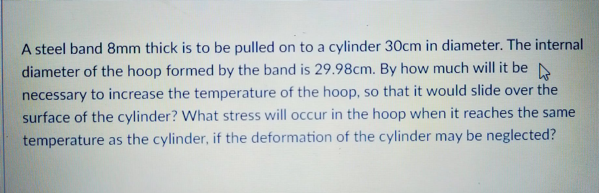 A steel band 8mm thick is to be pulled on to a cylinder 30cm in diameter. The internal
diameter of the hoop formed by the band is 29.98cm. By how much will it be N
necessary to increase the temperature of the hoop, so that it would slide over the
surface of the cylinder? What stress will occur in the hoop when it reaches the same
temperature as the cylinder, if the deformation of the cylinder may be neglected?
