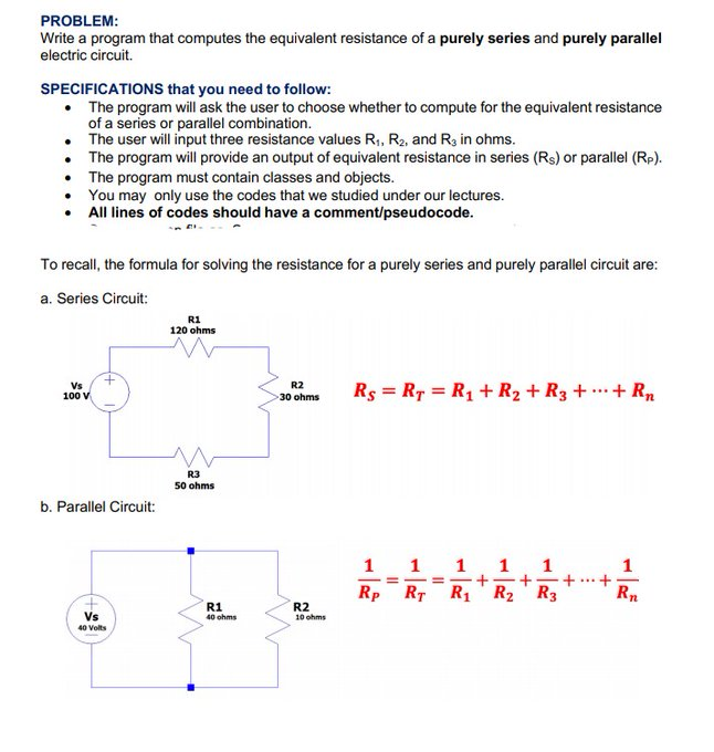 PROBLEM:
Write a program that computes the equivalent resistance of a purely series and purely parallel
electric circuit.
SPECIFICATIONS that you need to follow:
• The program will ask the user to choose whether to compute for the equivalent resistance
of a series or parallel combination.
The user will input three resistance values R,, R2, and R3 in ohms.
The program will provide an output of equivalent resistance in series (Rs) or parallel (Rp).
The program must contain classes and objects.
You may only use the codes that we studied under our lectures.
All lines of codes should have a comment/pseudocode.
To recall, the formula for solving the resistance for a purely series and purely parallel circuit are:
a. Series Circuit:
R1
120 ohms
Vs
100 V
R2
30 ohms
Rs = R7 = R1 + R2 + R3 + .+ Rn
R3
50 ohms
b. Parallel Circuit:
1
1
1
Rp
RT
+
R1'R2 R3
R
R1
40 ohms
R2
10 ohms
Vs
40 Volts
1,
