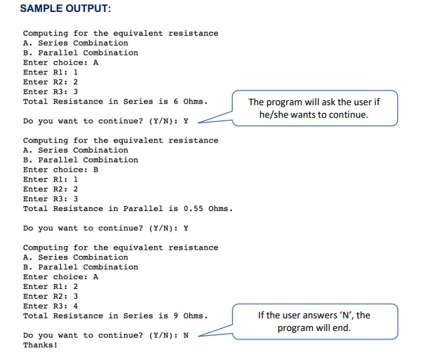 SAMPLE OUTPUT:
Computing for the equivalent resistance
A. Series Combination
B. Parallel Combination
Enter choice: A
Enter Rl: 1
Enter R2: 2
Enter R3: 3
Total Resistance in Series is 6 Ohms.
The program will ask the user if
he/she wants to continue.
Do you want to continue? (Y/N): Y
Computing for the equivalent resistance
A. Series Combination
B. Parallel Combination
Enter choice: B
Enter R1: 1
Enter R2: 2
Enter R3: 3
Total Resistance in Parallel is 0.55 Ohms.
Do you want to continue? (Y/N): Y
Computing for the equivalent resistance
A. Series Combination
B. Parallel Combination
Enter choice: A
Enter Rl: 2
Enter R2: 3
Enter R3: 4
Total Resistance in Series is 9 Ohms.
If the user answers 'N', the
program will end.
Do you want to continue? (Y/N): N
Thanks!
