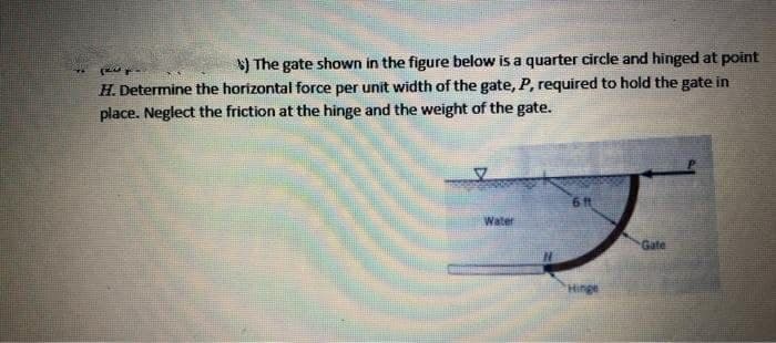 $) The gate shown in the figure below is a quarter circle and hinged at point
H. Determine the horizontal force per unit width of the gate, P, required to hold the gate in
place. Neglect the friction at the hinge and the weight of the gate.
6 ft
Water
Gate
Hinge
