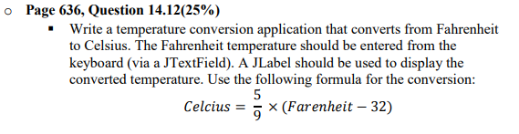o Page 636, Question 14.12(25%)
Write a temperature conversion application that converts from Fahrenheit
to Celsius. The Fahrenheit temperature should be entered from the
keyboard (via a JTextField). A JLabel should be used to display the
converted temperature. Use the following formula for the conversion:
5
Celcius
x (Farenheit – 32)
