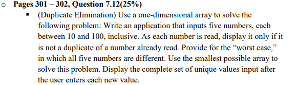 o Pages 301 – 302, Question 7.12(25%)
• (Duplicate Elimination) Use a one-dimensional array to solve the
following problem: Write an application that inputs five numbers, each
between 10 and 100, inclusive. As each number is read, display it only if it
is not a duplicate of a number already read. Provide for the “worst case,"
in which all five numbers are different. Use the smallest possible array to
solve this problem. Display the complete set of unique values input after
the user enters each new value.
