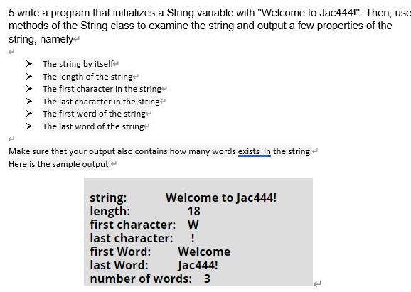 5.write a program that initializes a String variable with "Welcome to Jac444!". Then, use
methods of the String class to examine the string and output a few properties of the
string, namelye
The string by itself
> The length of the stringe
> The first character in the string
> The last character in the string
> The first word of the stringe
The last word of the stringe
Make sure that your output also contains how many words exists in the string.
Here is the sample output:e
string:
length:
first character: W
Welcome to Jac444!
18
last character: !
first Word:
last Word:
number of words: 3
Welcome
Jac444!
