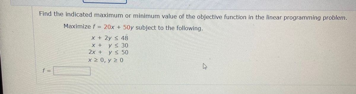 Find the indicated maximum or minimum value of the objective function in the linear programming problem.
Maximize f = 20x + 50y subject to the following.
X + 2y < 48
X + y< 30
2x + y < 50
x> 0, y > 0
f =
