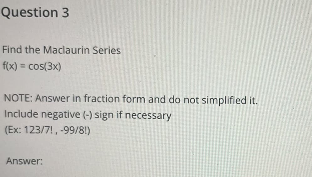 Question 3
Find the Maclaurin Series
f(x) = cos(3x)
NOTE: Answer in fraction form and do not simplified it.
Include negative (-) sign if necessary
(Ex: 123/7!, -99/8!)
Answer:
