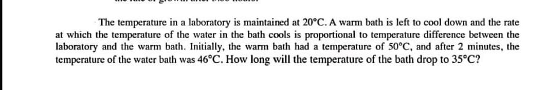 The temperature in a laboratory is maintained at 20°C. A warm bath is left to cool down and the rate
at which the temperature of the water in the bath cools is proportional to temperature difference between the
laboratory and the warm bath. Initially, the warm bath had a temperature of 50°C, and after 2 minutes, the
temperature of the water bath was 46°C. How long will the temperature of the bath drop to 35°C?
