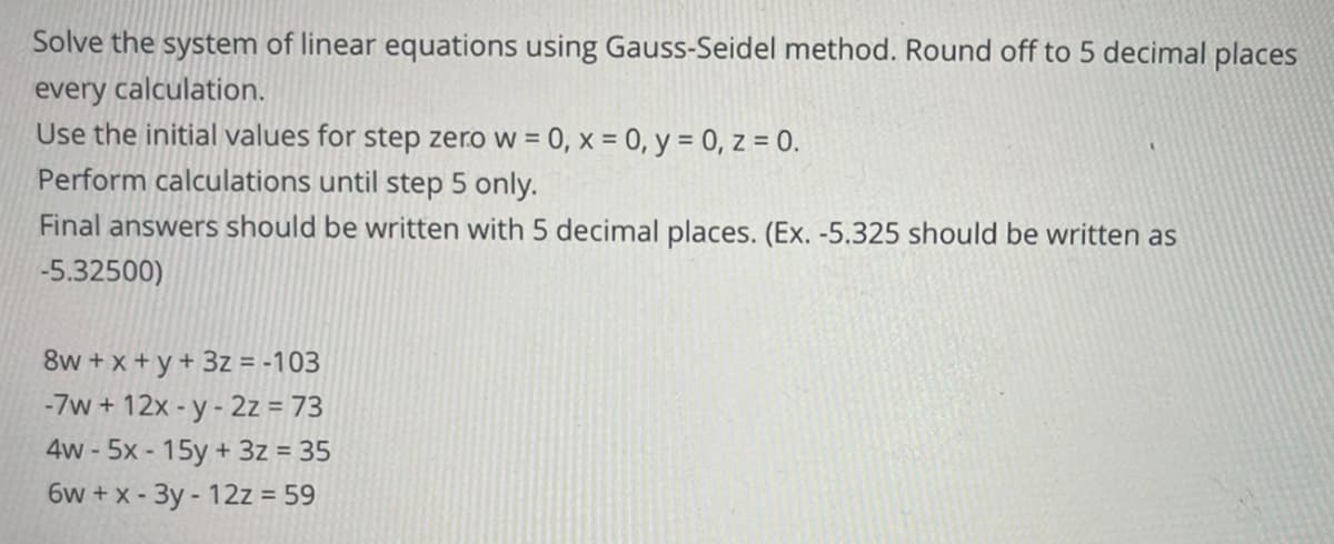 Solve the system of linear equations using Gauss-Seidel method. Round off to 5 decimal places
every calculation.
Use the initial values for step zero w = 0, x = 0, y = 0, z = 0.
Perform calculations until step 5 only.
Final answers should be written with 5 decimal places. (Ex. -5.325 should be written as
-5.32500)
8w + x +y + 3z = -103
-7w + 12x -y- 2z = 73
4w - 5x - 15y + 3z = 35
6w +x - 3y - 12z = 59
