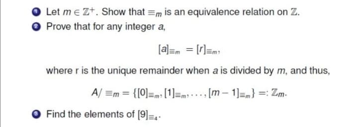 Let m e Zt. Show that =m is an equivalence relation on Z.
Prove that for any integer a,
[a]=m = [r]=m
where r is the unique remainder when a is divided by m, and thus,
A/ =m = {[0]=m³ [1]=m; .., [m – 1]=m} =: Zm-
Find the elements of [9]=,-
