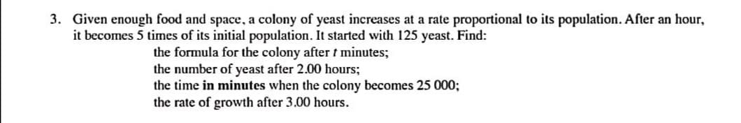 3. Given enough food and space, a colony of yeast increases at a rate proportional to its population. After an hour,
it becomes 5 times of its initial population. It started with 125 yeast. Find:
the formula for the colony after t minutes;
the number of yeast after 2.00 hours;
the time in minutes when the colony becomes 25 000;
the rate of growth after 3.00 hours.
