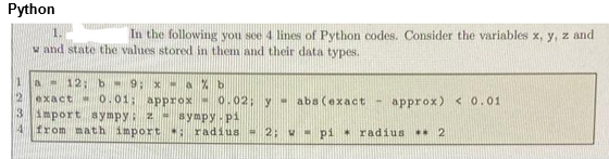 Python
In the following you see 4 lines of Python codes. Consider the variables x, y, z and
w and state the values stored in them and their data types.
1
a-12; b = 9; x-a%b
2 exact -0.01; approx 0.02; y abs (exact
3 import sympy: 2 - sympy.pi
4 from math import: radius 2; Wpi radius** 2
-
approx) < 0.01