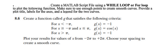 Create a MATLAB Script File using a WHILE LOOP or For loop
to plot the following function, Make sure to use enough points to create smooth curves. Provide a
plot title, labels for the axes, and a legend for the two curves.
8.6
Create a function called g that satisfies the following criteria:
For x < -1,
For x ≥ - and xs,
For x > #,
g(x) = -1
g(x) = cos(x)
g(x) = -1
Plot your results for values of x from -27 to +27. Choose your spacing to
create a smooth curve.
