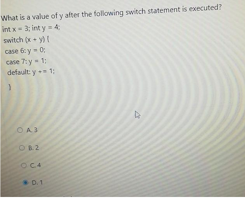 What is a value of y after the following switch statement is executed?
int x = 3; int y = 4;
switch (x + y) {
case 6: y = 0;
case 7: y = 1;
default: y += 1;
}
O A. 3
OB. 2
O C.4
D. 1