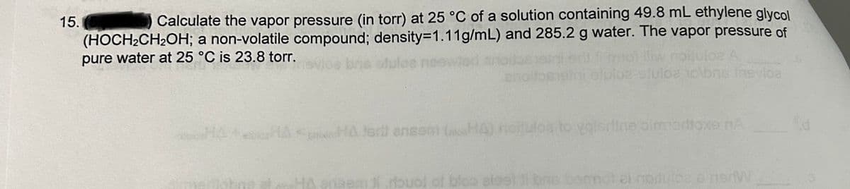 15. (5
Calculate the vapor pressure (in torr) at 25 °C of a solution containing 49.8 mL ethylene glycol
(HOCH₂CH₂OH; a non-volatile compound; density=1.11g/mL) and 285.2 g water. The vapor pressure of
pure water at 25 °C is 23.8 torr.
loa olbos inevica.
HA HA terit ensem (HA) noitulos to volertine almortoxe nA
ami rouol of bloo alestat bas
dulce e nerv