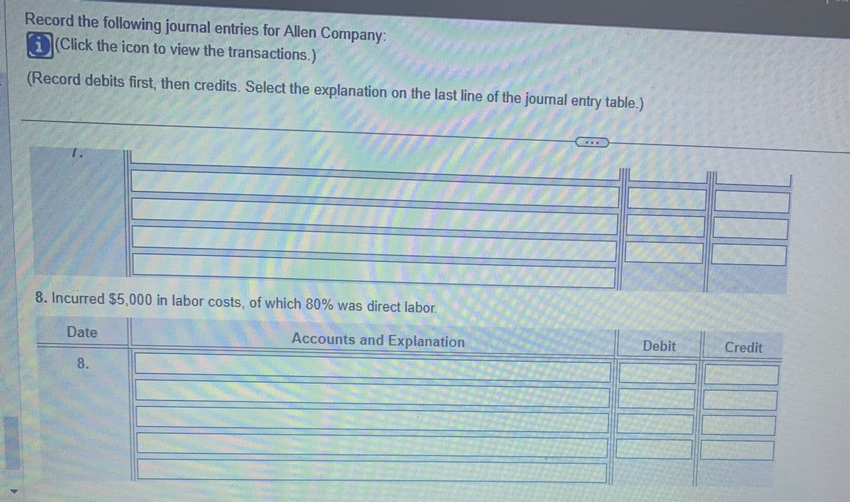 Record the following journal entries for Allen Company
i(Click the icon to view the transactions.)
(Record debits first, then credits. Select the explanation on the last line of the journal entry table.)
8. Incurred $5,000 in labor costs, of which 80% was direct labor.
Accounts and Explanation
Date
Debit
Credit