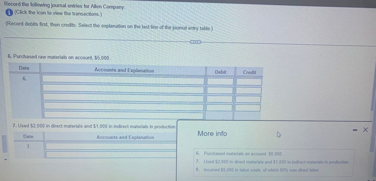 Record the following journal entries for Allen Company:
(Click the icon to view the transactions.)
(Record debits first, then credits. Select the explanation on the last line of the journal entry table.)
6. Purchased raw materials on account, $5,000.
Date
6.
7. Used $2,000 in direct materials and $1,000 in indirect materials in production.
Accounts and Explanation
Date
Accounts and Explanation
7.
Debit
More info
Credit
4
6. Purchased materials on account. $5.000.
7.
Used $2,000 in direct materials and $1,000 in indirect materials in production.
8. Incurred $5,000 in labor costs, of which 80% was direct labor.
X