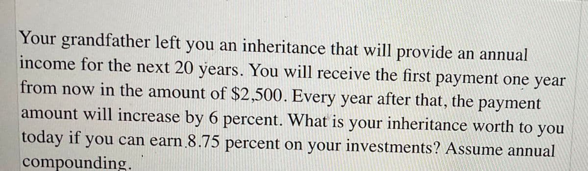 Your grandfather left you an inheritance that will provide an annual
income for the next 20 years. You will receive the first payment one year
from now in the amount of $2,500. Every year after that, the payment
amount will increase by 6 percent. What is your inheritance worth to you
today if you can earn 8.75 percent on your investments? Assume annual
compounding.
