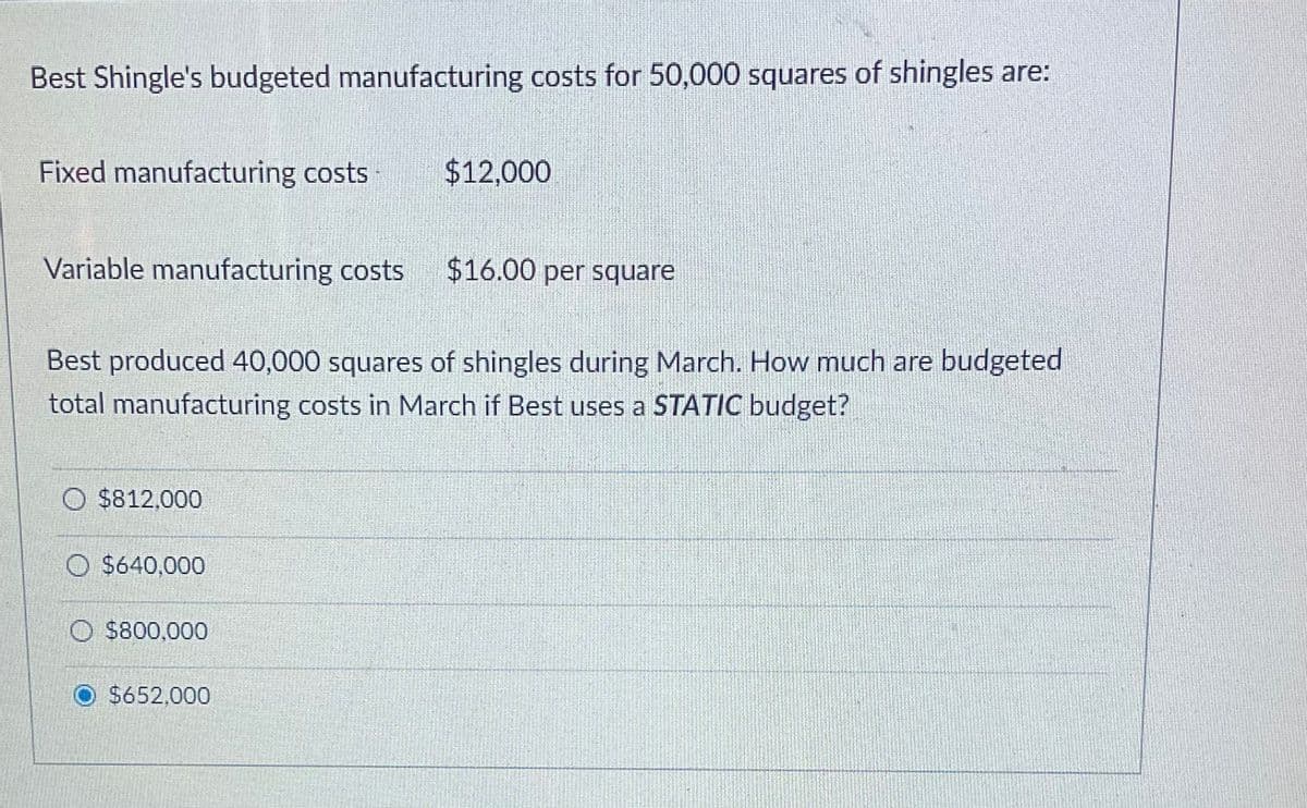 Best Shingle's budgeted manufacturing costs for 50,000 squares of shingles are:
Fixed manufacturing costs
Variable manufacturing costs
O $812,000
Best produced 40,000 squares of shingles during March. How much are budgeted
total manufacturing costs in March if Best uses a STATIC budget?
O $640,000
$800,000
$12,000
$652,000
$16.00 per square
