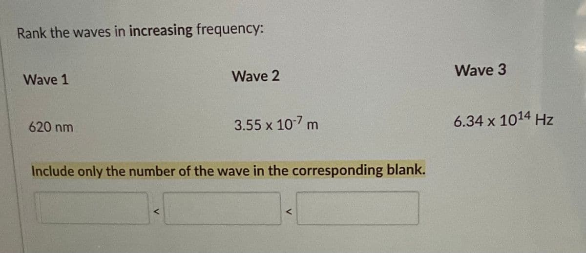 Rank the waves in increasing frequency:
Wave 1
620 nm
Wave 2
<
3.55 x 10-7 m
Include only the number of the wave in the corresponding blank.
<
Wave 3
6.34 x 10¹4 Hz
