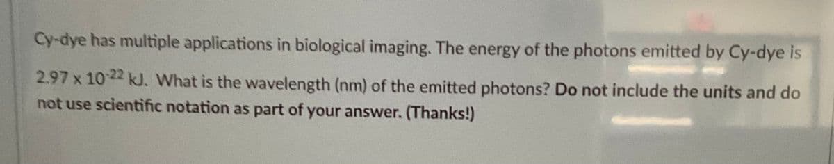 Cy-dye has multiple applications in biological imaging. The energy of the photons emitted by Cy-dye is
2.97 x 10-22 kJ. What is the wavelength (nm) of the emitted photons? Do not include the units and do
not use scientific notation as part of your answer. (Thanks!)