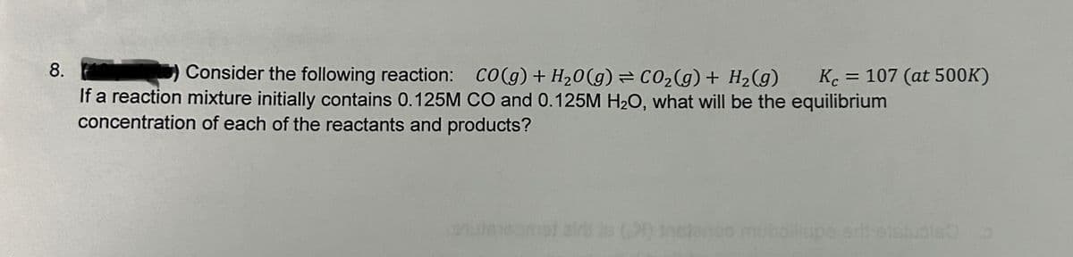 8.
Consider the following reaction: CO(g) + H₂O(g) = CO₂(g) + H₂(g)
If a reaction mixture initially contains 0.125M CO and 0.125M H₂O, what will be the equilibrium
concentration of each of the reactants and products?
Кс
Kc = 107 (at 500K)
() instereo muhdillupe srit etcluble o