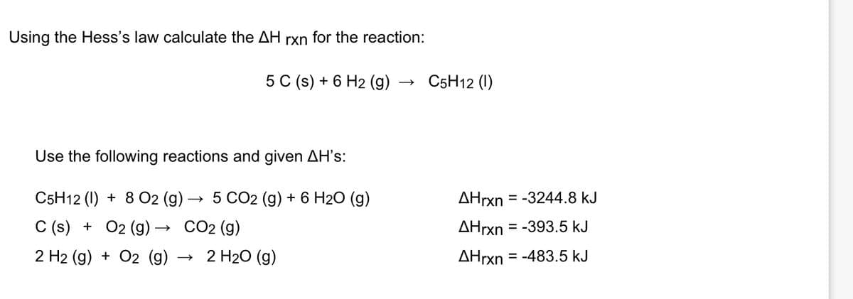 Using the Hess's law calculate the AH rxn for the reaction:
5 C (s) + 6 H2 (g) →>>>
Use the following reactions and given AH's:
C5H12 (1) + 8 O2 (g)
5 CO2 (g) + 6 H₂O (g)
C (s) + O2 (g) –
2 H2(g) + O2 (g)
CO2 (g)
2 H₂O (9)
C5H12 (1)
AHrxn -3244.8 kJ
AHrxn = -393.5 kJ
AHrxn = -483.5 kJ