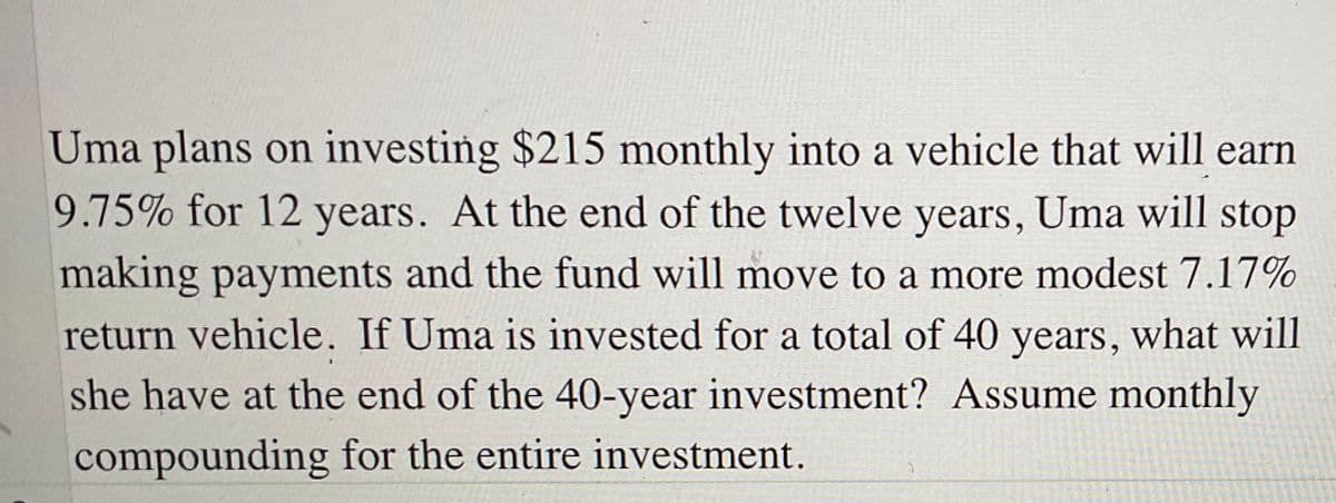 Uma plans on investing $215 monthly into a vehicle that will earn
9.75% for 12 years. At the end of the twelve years, Uma will stop
making payments and the fund will move to a more modest 7.17%
return vehicle. If Uma is invested for a total of 40 years, what will
she have at the end of the 40-year investment? Assume monthly
compounding for the entire investment.