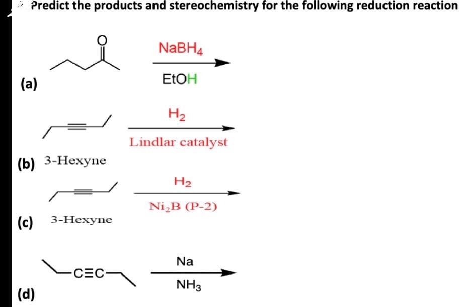 * Predict the products and stereochemistry for the following reduction reaction
NaBH4
(a)
EtOH
H2
Lindlar catalyst
(b) 3-Hexyne
(c) 3-Hexyne
(d)
CEC
H2
Ni₂B (P-2)
Na
NH3