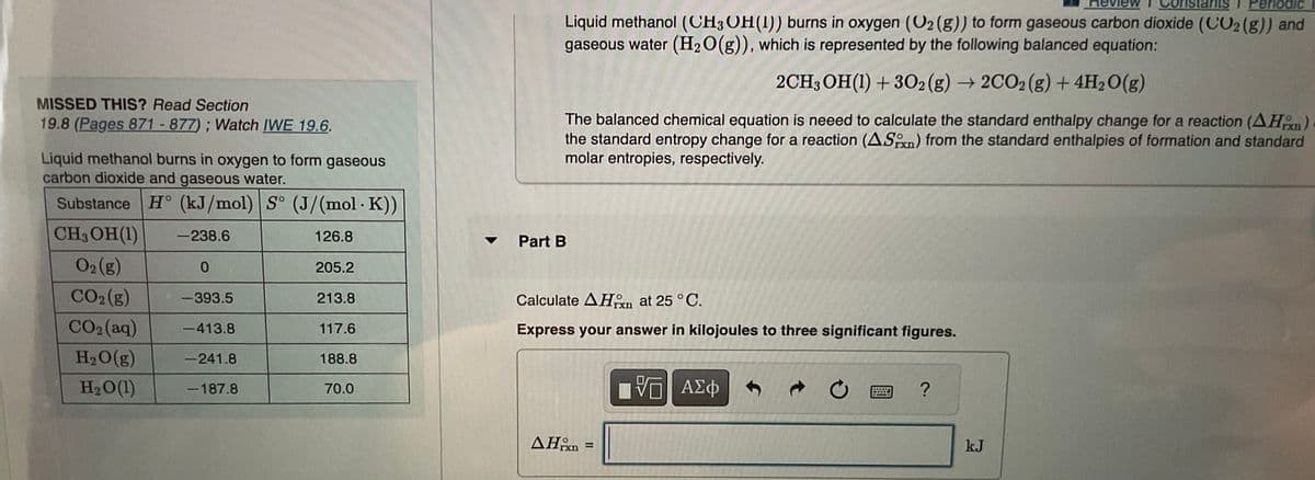 MISSED THIS? Read Section
19.8 (Pages 871 - 877); Watch IWE 19.6.
Liquid methanol burns in oxygen to form gaseous
carbon dioxide and gaseous water.
Substance H° (kJ/mol) S° (J/(mol. K))
CH3OH (1)
-238.6
126.8
O2 (g)
0
CO₂ (g)
-393.5
CO2(aq) -413.8
H₂O(g)
-241.8
H₂O(1)
-187.8
205.2
213.8
117.6
188.8
70.0
stan 1 Periodic
Liquid methanol (CH3OH(1)) burns in oxygen (O₂ (g)) to form gaseous carbon dioxide (CO2 (g)) and
gaseous water (H₂O(g)), which is represented by the following balanced equation:
2CH3OH(1) +302(g) → 2CO2 (g) + 4H₂O(g)
The balanced chemical equation is neeed to calculate the standard enthalpy change for a reaction (AH)
the standard entropy change for a reaction (AS) from the standard enthalpies of formation and standard
molar entropies, respectively.
Part B
Calculate AHxn at 25 °C.
Express your answer in kilojoules to three significant figures.
AH =
VE ΑΣΦ
C
?
kJ