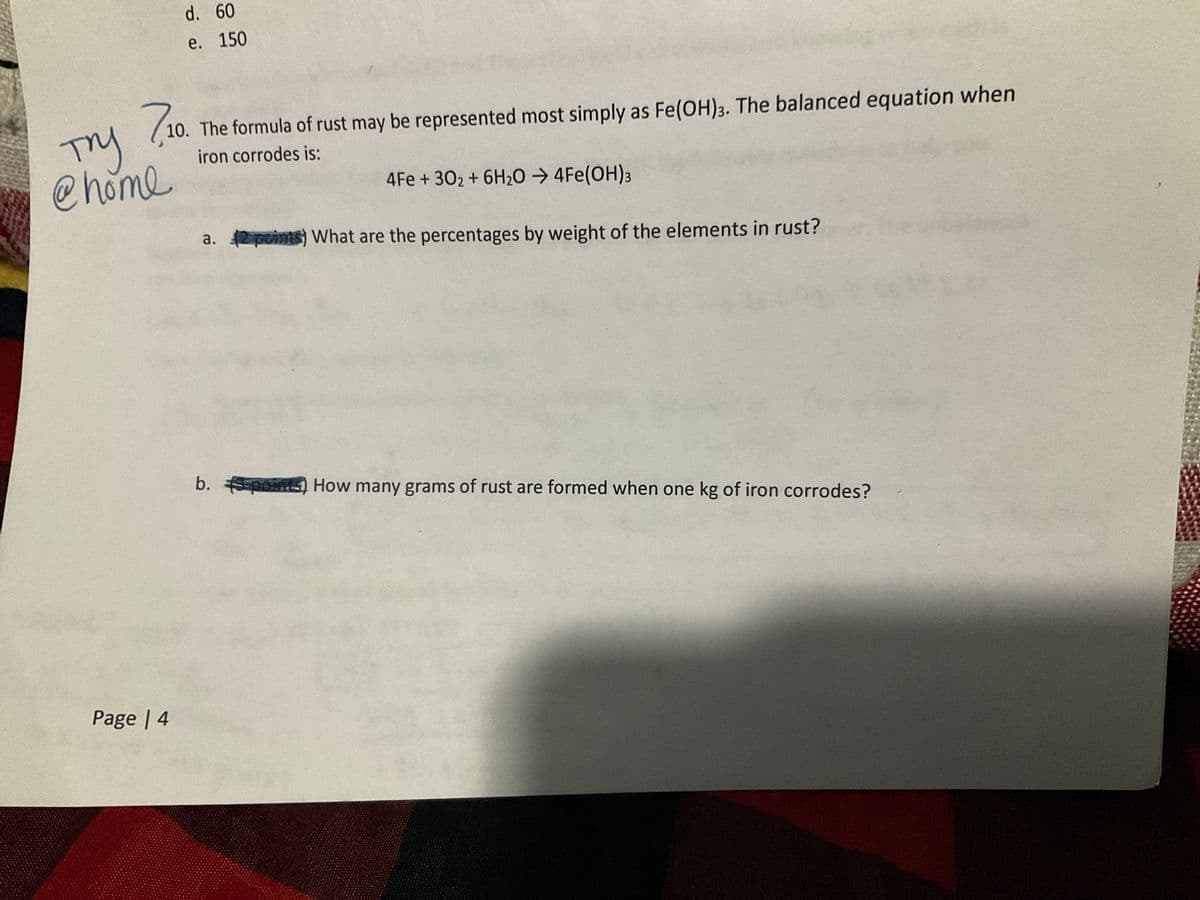710
10. The formula of rust may be represented most simply as Fe(OH)3. The balanced equation when
iron corrodes is:
Try
@home
d. 60
e. 150
Page | 4
4Fe +302 + 6H₂O → 4Fe(OH)3
a. (2 points) What are the percentages by weight of the elements in rust?
b. 5-points) How many grams of rust are formed when one kg of iron corrodes?